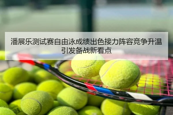 潘展乐测试赛自由泳成绩出色接力阵容竞争升温引发备战新看点