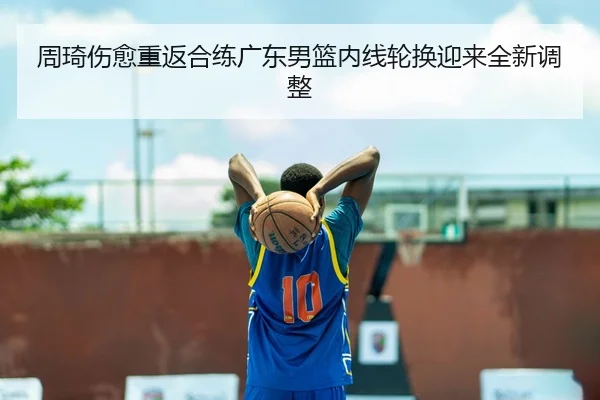 周琦伤愈重返合练广东男篮内线轮换迎来全新调整