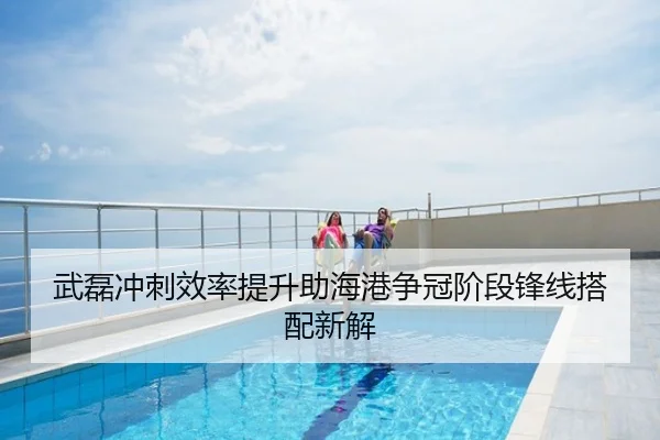 武磊冲刺效率提升助海港争冠阶段锋线搭配新解