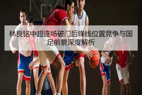 林良铭中超连场破门后锋线位置竞争与国足前景深度解析