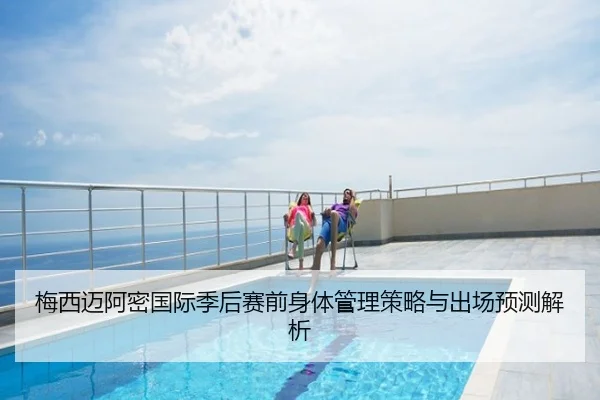 梅西迈阿密国际季后赛前身体管理策略与出场预测解析