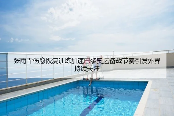 张雨霏伤愈恢复训练加速巴黎奥运备战节奏引发外界持续关注