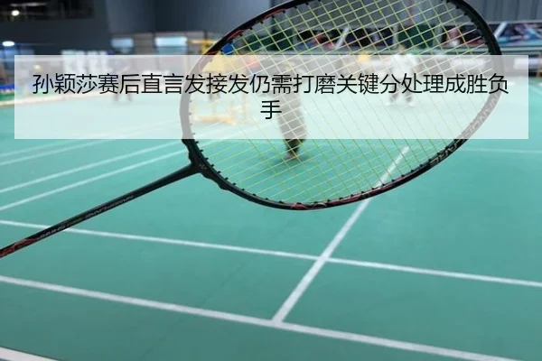 孙颖莎赛后直言发接发仍需打磨关键分处理成胜负手