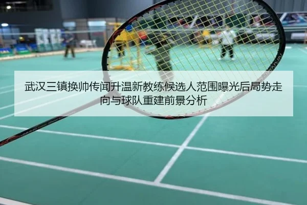 武汉三镇换帅传闻升温新教练候选人范围曝光后局势走向与球队重建前景分析